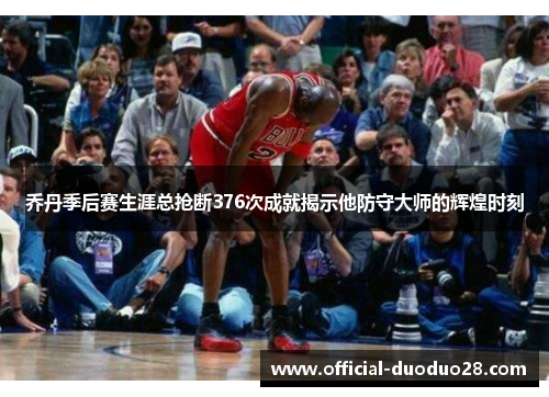 乔丹季后赛生涯总抢断376次成就揭示他防守大师的辉煌时刻