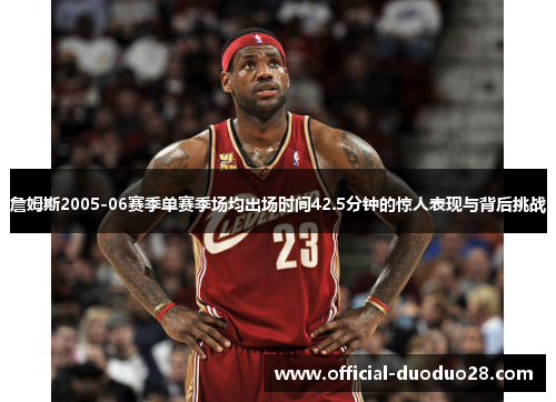 詹姆斯2005-06赛季单赛季场均出场时间42.5分钟的惊人表现与背后挑战