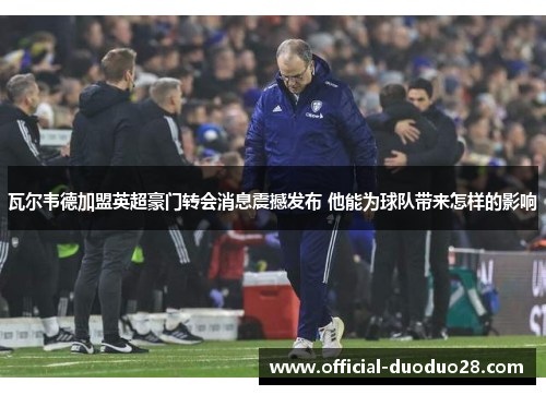 瓦尔韦德加盟英超豪门转会消息震撼发布 他能为球队带来怎样的影响