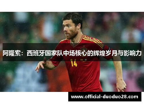 阿隆索：西班牙国家队中场核心的辉煌岁月与影响力