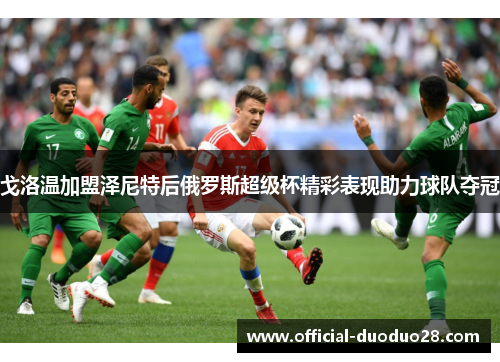 戈洛温加盟泽尼特后俄罗斯超级杯精彩表现助力球队夺冠