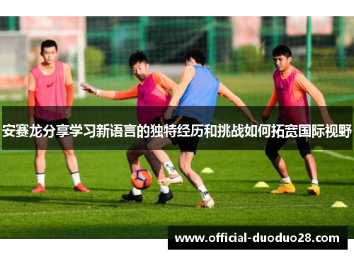 安赛龙分享学习新语言的独特经历和挑战如何拓宽国际视野