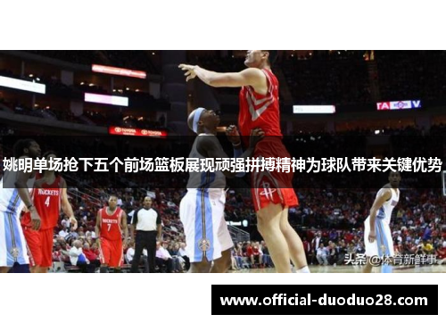 姚明单场抢下五个前场篮板展现顽强拼搏精神为球队带来关键优势