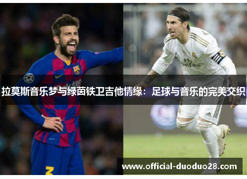 拉莫斯音乐梦与绿茵铁卫吉他情缘：足球与音乐的完美交织