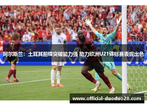 阿尔斯兰：土耳其前锋突破能力强 助力欧洲U21锦标赛表现出色