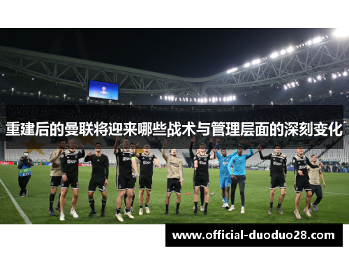 重建后的曼联将迎来哪些战术与管理层面的深刻变化