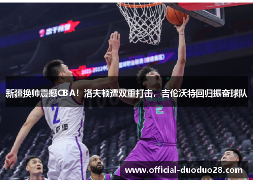 新疆换帅震撼CBA！洛夫顿遭双重打击，吉伦沃特回归振奋球队
