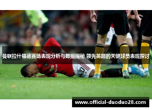 曼联拉什福德赛场表现分析与数据揭秘 领先英超的关键球员表现探讨