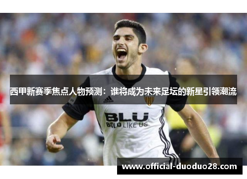 西甲新赛季焦点人物预测：谁将成为未来足坛的新星引领潮流