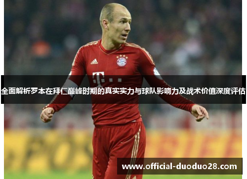 全面解析罗本在拜仁巅峰时期的真实实力与球队影响力及战术价值深度评估