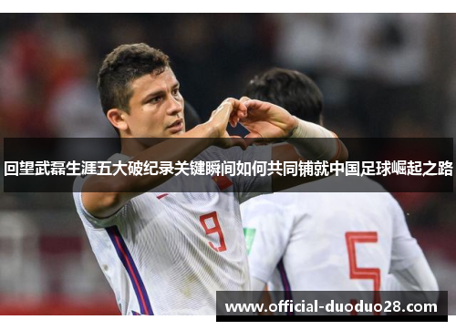 回望武磊生涯五大破纪录关键瞬间如何共同铺就中国足球崛起之路