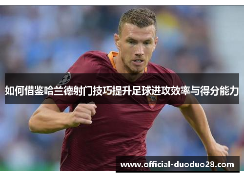 如何借鉴哈兰德射门技巧提升足球进攻效率与得分能力